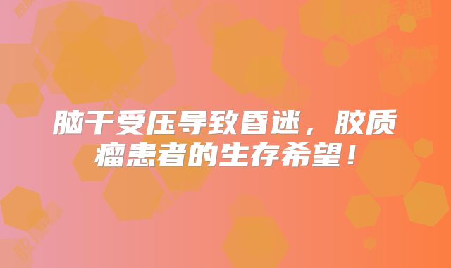 脑干受压导致昏迷，胶质瘤患者的生存希望！