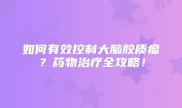 如何有效控制大脑胶质瘤？药物治疗全攻略！