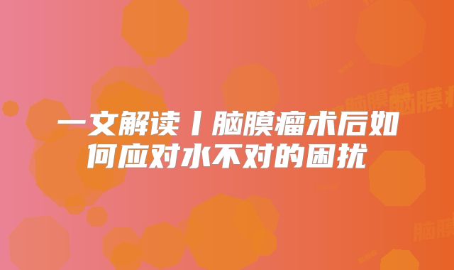 一文解读丨脑膜瘤术后如何应对水不对的困扰
