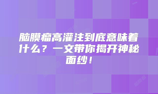 脑膜瘤高灌注到底意味着什么？一文带你揭开神秘面纱！