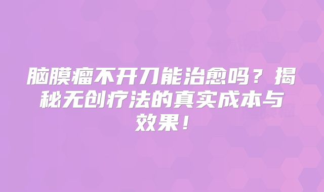脑膜瘤不开刀能治愈吗？揭秘无创疗法的真实成本与效果！