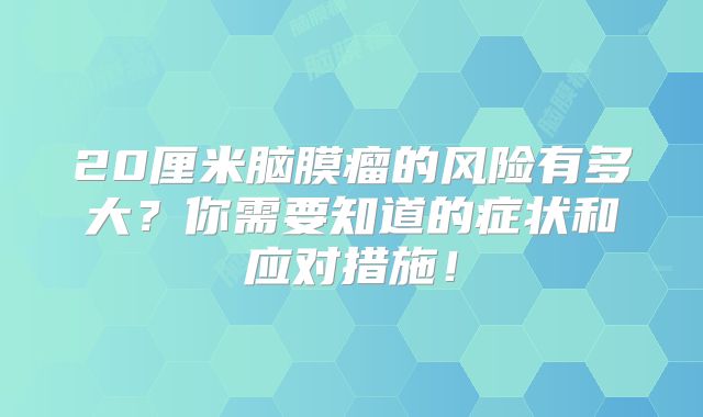 20厘米脑膜瘤的风险有多大？你需要知道的症状和应对措施！