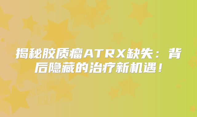 揭秘胶质瘤ATRX缺失：背后隐藏的治疗新机遇！