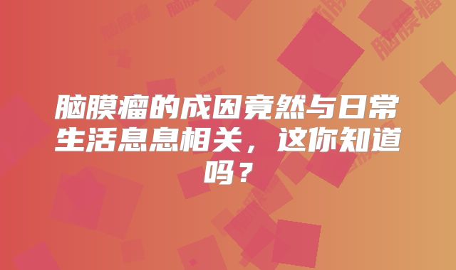 脑膜瘤的成因竟然与日常生活息息相关，这你知道吗？