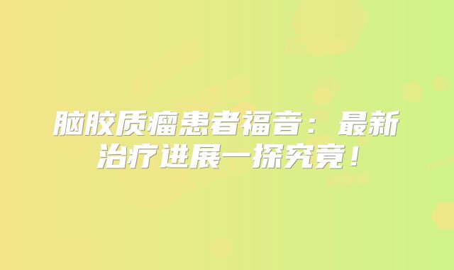 脑胶质瘤患者福音：最新治疗进展一探究竟！