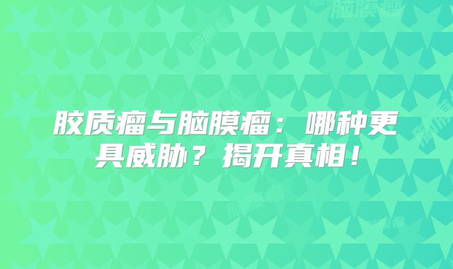 胶质瘤与脑膜瘤：哪种更具威胁？揭开真相！