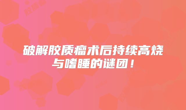 破解胶质瘤术后持续高烧与嗜睡的谜团！