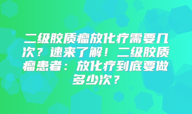 二级胶质瘤放化疗需要几次？速来了解！二级胶质瘤患者：放化疗到底要做多少次？