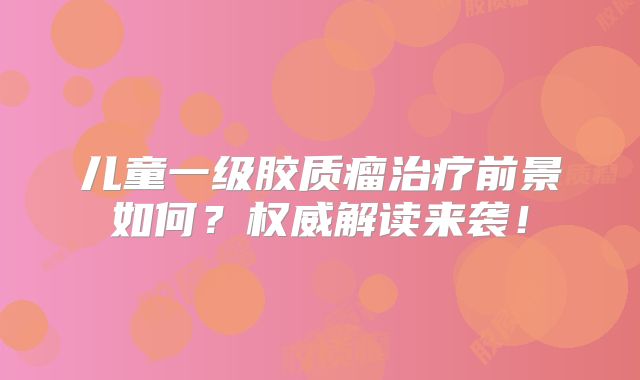 儿童一级胶质瘤治疗前景如何？权威解读来袭！