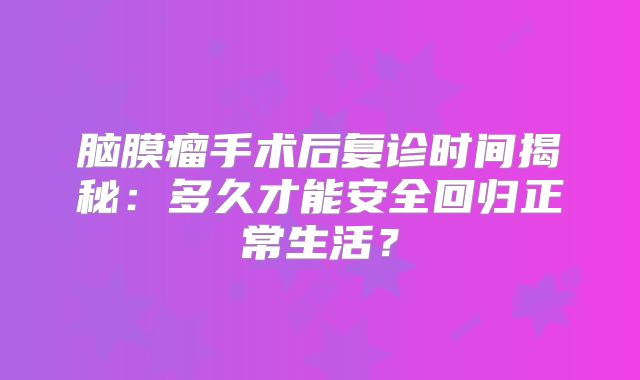脑膜瘤手术后复诊时间揭秘：多久才能安全回归正常生活？