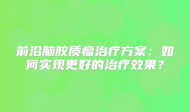 前沿脑胶质瘤治疗方案：如何实现更好的治疗效果？