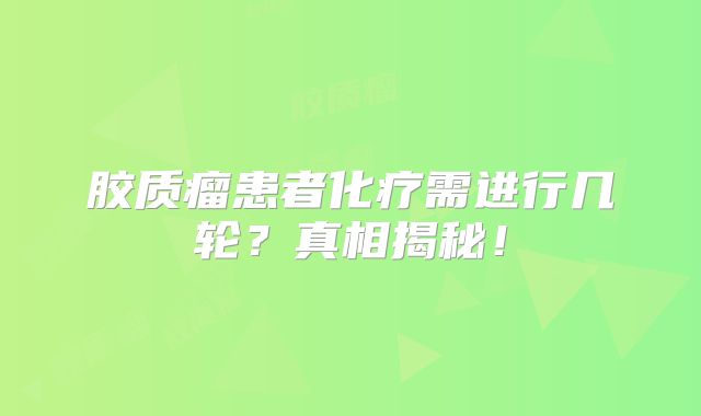 胶质瘤患者化疗需进行几轮？真相揭秘！