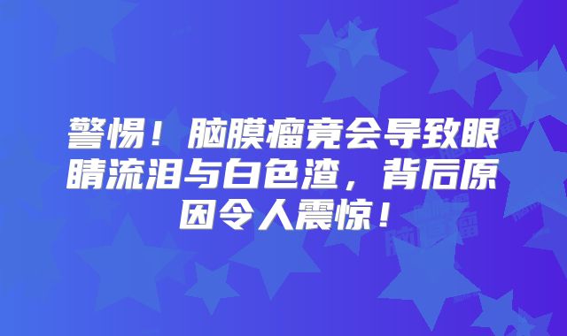 警惕！脑膜瘤竟会导致眼睛流泪与白色渣，背后原因令人震惊！