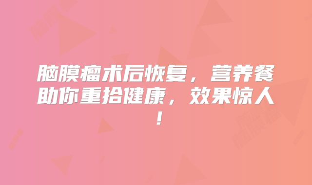 脑膜瘤术后恢复，营养餐助你重拾健康，效果惊人！