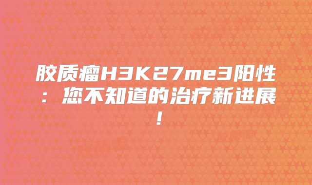 胶质瘤H3K27me3阳性：您不知道的治疗新进展！