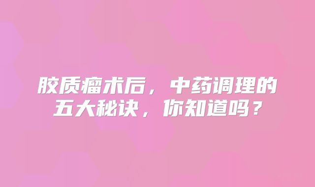 胶质瘤术后，中药调理的五大秘诀，你知道吗？