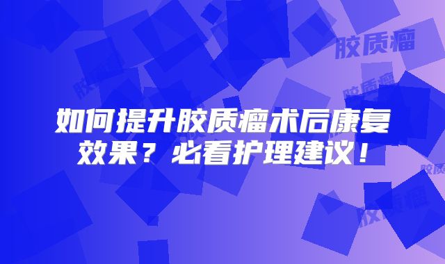 如何提升胶质瘤术后康复效果？必看护理建议！