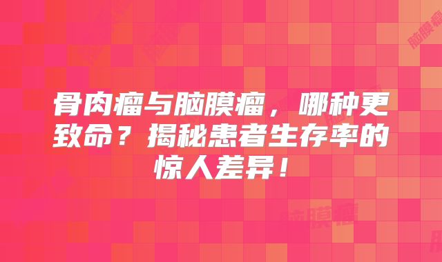 骨肉瘤与脑膜瘤，哪种更致命？揭秘患者生存率的惊人差异！