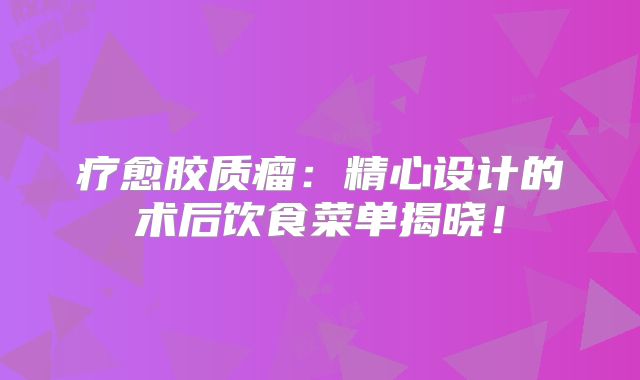 疗愈胶质瘤：精心设计的术后饮食菜单揭晓！