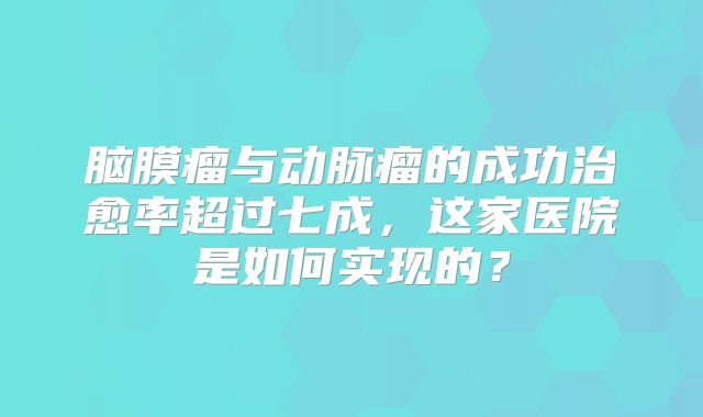 脑膜瘤与动脉瘤的成功治愈率超过七成，这家医院是如何实现的？