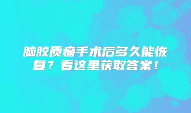 脑胶质瘤手术后多久能恢复？看这里获取答案！