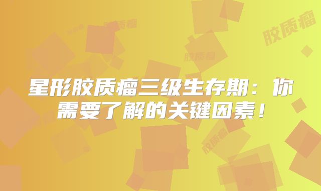 星形胶质瘤三级生存期：你需要了解的关键因素！