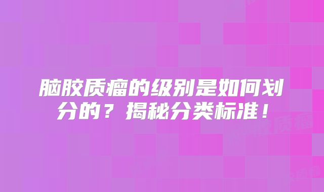 脑胶质瘤的级别是如何划分的？揭秘分类标准！