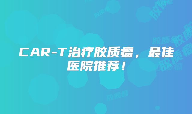 CAR-T治疗胶质瘤，最佳医院推荐！