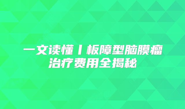 一文读懂丨板障型脑膜瘤治疗费用全揭秘