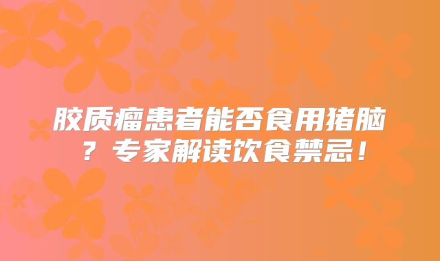 胶质瘤患者能否食用猪脑？专家解读饮食禁忌！