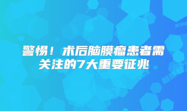 警惕！术后脑膜瘤患者需关注的7大重要征兆