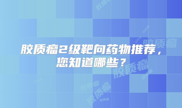 胶质瘤2级靶向药物推荐，您知道哪些？