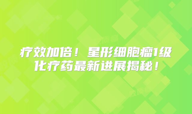 疗效加倍！星形细胞瘤1级化疗药最新进展揭秘！