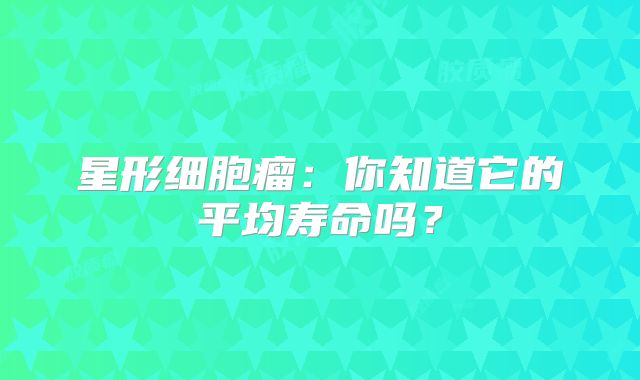 星形细胞瘤：你知道它的平均寿命吗？