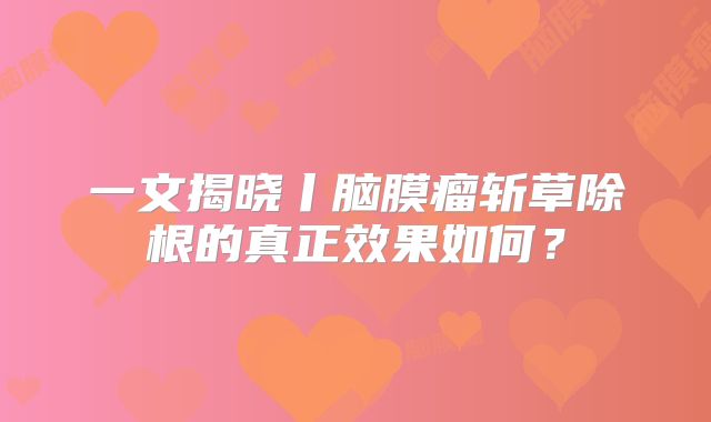 一文揭晓丨脑膜瘤斩草除根的真正效果如何？