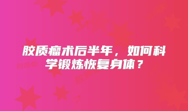 胶质瘤术后半年，如何科学锻炼恢复身体？