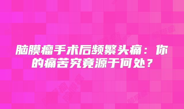 脑膜瘤手术后频繁头痛：你的痛苦究竟源于何处？