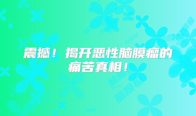 震撼！揭开恶性脑膜瘤的痛苦真相！