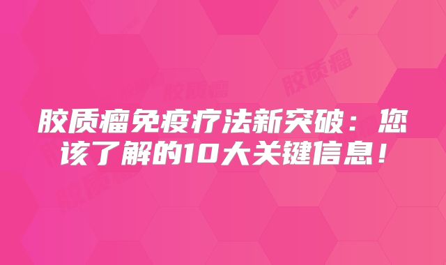 胶质瘤免疫疗法新突破：您该了解的10大关键信息！