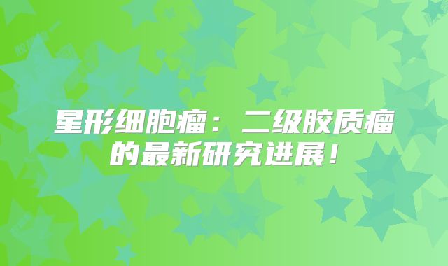 星形细胞瘤：二级胶质瘤的最新研究进展！