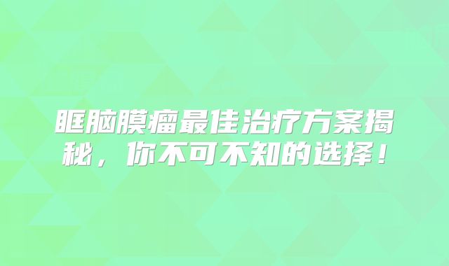 眶脑膜瘤最佳治疗方案揭秘，你不可不知的选择！