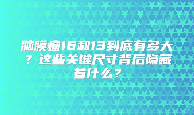 脑膜瘤16和13到底有多大？这些关键尺寸背后隐藏着什么？