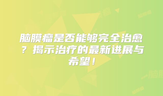 脑膜瘤是否能够完全治愈？揭示治疗的最新进展与希望！