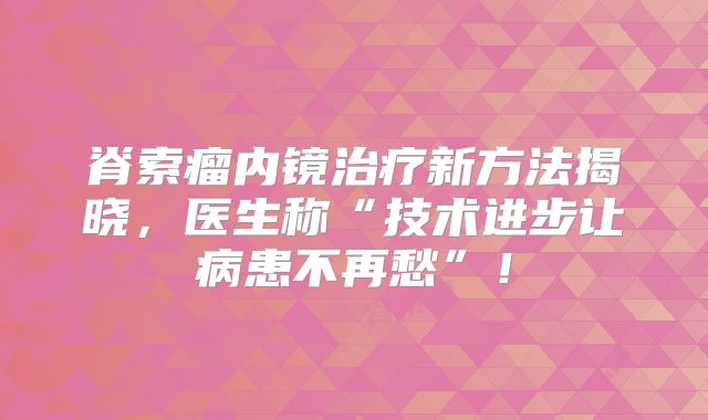 脊索瘤内镜治疗新方法揭晓，医生称“技术进步让病患不再愁”！