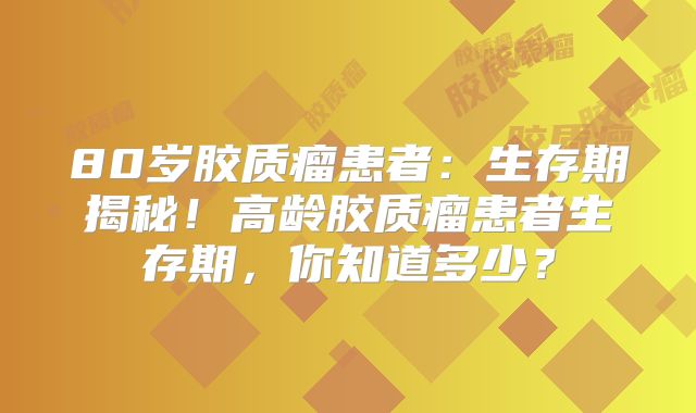 80岁胶质瘤患者：生存期揭秘！高龄胶质瘤患者生存期，你知道多少？