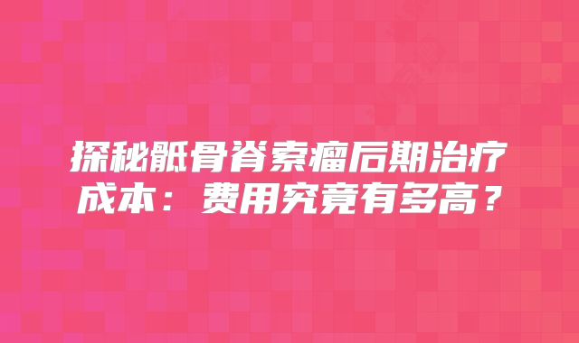 探秘骶骨脊索瘤后期治疗成本：费用究竟有多高？