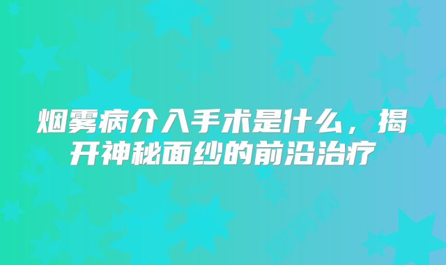 烟雾病介入手术是什么，揭开神秘面纱的前沿治疗