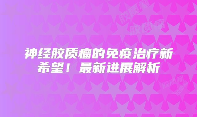 神经胶质瘤的免疫治疗新希望！最新进展解析