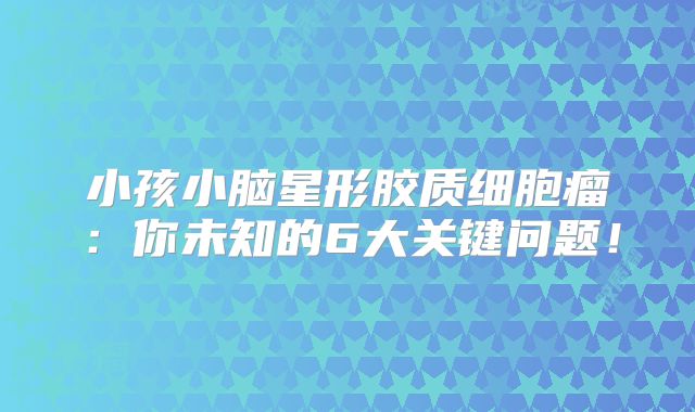小孩小脑星形胶质细胞瘤：你未知的6大关键问题！