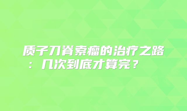 质子刀脊索瘤的治疗之路：几次到底才算完？  
